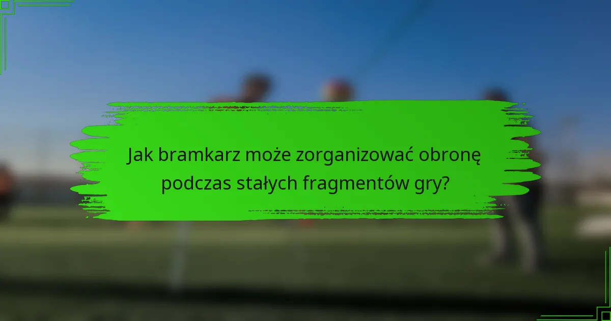 Jak bramkarz może zorganizować obronę podczas stałych fragmentów gry?